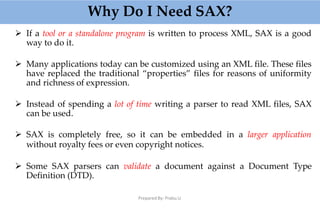 Why Do I Need SAX?
Prepared By: Prabu.U
 If a tool or a standalone program is written to process XML, SAX is a good
way to do it.
 Many applications today can be customized using an XML file. These files
have replaced the traditional “properties” files for reasons of uniformity
and richness of expression.
 Instead of spending a lot of time writing a parser to read XML files, SAX
can be used.
 SAX is completely free, so it can be embedded in a larger application
without royalty fees or even copyright notices.
 Some SAX parsers can validate a document against a Document Type
Definition (DTD).
 