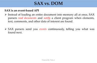 SAX vs. DOM
Prepared By: Prabu.U
SAX is an event-based API
 Instead of loading an entire document into memory all at once, SAX
parsers read documents and notify a client program when elements,
text, comments, and other data of interest are found.
 SAX parsers send you events continuously, telling you what was
found next.
 