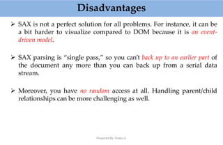 Disadvantages
Prepared By: Prabu.U
 SAX is not a perfect solution for all problems. For instance, it can be
a bit harder to visualize compared to DOM because it is an event-
driven model.
 SAX parsing is “single pass,” so you can’t back up to an earlier part of
the document any more than you can back up from a serial data
stream.
 Moreover, you have no random access at all. Handling parent/child
relationships can be more challenging as well.
 