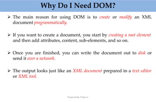 Why Do I Need DOM?
Prepared By: Prabu.U
 The main reason for using DOM is to create or modify an XML
document programmatically.
 If you want to create a document, you start by creating a root element
and then add attributes, content, sub-elements, and so on.
 Once you are finished, you can write the document out to disk or
send it over a network.
 The output looks just like an XML document prepared in a text editor
or XML tool.
 