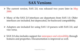 SAX Versions
Prepared By: Prabu.U
 The current version, SAX 2.0, was released two years later in May
2000.
 Many of the SAX 2.0 interfaces are departures from SAX 1.0. Older
interfaces are included, but deprecated, for backward compatibility.
 Adapters are included for using SAX 1.0 parsers with SAX 2.0, and
vice versa.
 SAX 2.0 also includes support for namespaces and extensibility through
features and properties. Documentation is improved as well.
 