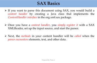 SAX Basics
Prepared By: Prabu.U
 If you want to parse this document using SAX, you would build a
content handler by creating a Java class that implements the
ContentHandler interface in the org.xml.sax package.
 Once you have a content handler, you simply register it with a SAX
XMLReader, set up the input source, and start the parser.
 Next, the methods in your content handler will be called when the
parser encounters elements, text, and other data.
 