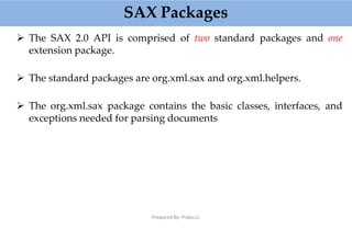 SAX Packages
Prepared By: Prabu.U
 The SAX 2.0 API is comprised of two standard packages and one
extension package.
 The standard packages are org.xml.sax and org.xml.helpers.
 The org.xml.sax package contains the basic classes, interfaces, and
exceptions needed for parsing documents
 