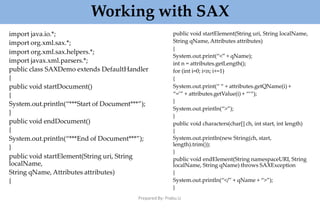 Working with SAX
Prepared By: Prabu.U
import java.io.*;
import org.xml.sax.*;
import org.xml.sax.helpers.*;
import javax.xml.parsers.*;
public class SAXDemo extends DefaultHandler
{
public void startDocument()
{
System.out.println(“***Start of Document***”);
}
public void endDocument()
{
System.out.println(“***End of Document***”);
}
public void startElement(String uri, String
localName,
String qName, Attributes attributes)
{
public void startElement(String uri, String localName,
String qName,Attributes attributes)
{
System.out.print(“<” + qName);
int n = attributes.getLength();
for (int i=0; i<n; i+=1)
{
System.out.print(“ “ + attributes.getQName(i) +
“=’” + attributes.getValue(i) + “‘“);
}
System.out.println(“>”);
}
public void characters(char[] ch, int start, int length)
{
System.out.println(new String(ch, start,
length).trim());
}
public void endElement(String namespaceURI, String
localName, String qName) throws SAXException
{
System.out.println(“</” + qName + “>”);
}
 
