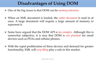 Disadvantages of Using DOM
Prepared By: Prabu.U
 One of the big issues is that DOM can be memory intensive.
 When an XML document is loaded, the entire document is read in at
once. A large document will require a large amount of memory to
represent it.
 Some have argued that the DOM API is too complex. Although this is
somewhat subjective, it is true that DOM is not practical for small
devices such as PDAs and cellular phones.
 With the rapid proliferation of these devices and demand for greater
functionality, XML will very likely play a role in this market.
 