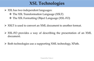 XSL Technologies
Prepared By: Prabu.U
 XSL has two independent languages:
 The XSL Transformation Language (XSLT)
 The XSL Formatting Object Language (XSL-FO)
 XSLT is used to convert an XML document to another format.
 XSL-FO provides a way of describing the presentation of an XML
document.
 Both technologies use a supporting XML technology, XPath.
 