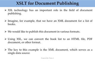 XSLT for Document Publishing
Prepared By: Prabu.U
 XSL technology has an important role in the field of document
publishing.
 Imagine, for example, that we have an XML document for a list of
books.
 We would like to publish this document in various formats.
 Using XSL, we can convert the book list to an HTML file, PDF
document, or other format.
 The key to this example is the XML document, which serves as a
single data source
 