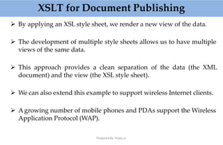 XSLT for Document Publishing
Prepared By: Prabu.U
 By applying an XSL style sheet, we render a new view of the data.
 The development of multiple style sheets allows us to have multiple
views of the same data.
 This approach provides a clean separation of the data (the XML
document) and the view (the XSL style sheet).
 We can also extend this example to support wireless Internet clients.
 Agrowing number of mobile phones and PDAs support the Wireless
Application Protocol (WAP).
 