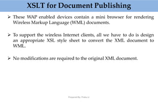 XSLT for Document Publishing
Prepared By: Prabu.U
 These WAP enabled devices contain a mini browser for rendering
Wireless Markup Language (WML) documents.
 To support the wireless Internet clients, all we have to do is design
an appropriate XSL style sheet to convert the XML document to
WML.
 No modifications are required to the original XML document.
 