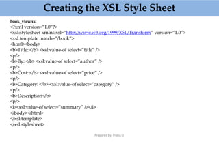 Creating the XSL Style Sheet
Prepared By: Prabu.U
book_view.xsl
<?xml version=”1.0”?>
<xsl:stylesheet xmlns:xsl=”http://www.w3.org/1999/XSL/Transform” version=”1.0”>
<xsl:template match=”/book”>
<html><body>
<b>Title: </b> <xsl:value-of select=”title” />
<p/>
<b>By: </b> <xsl:value-of select=”author” />
<p/>
<b>Cost: </b> <xsl:value-of select=”price” />
<p/>
<b>Category: </b> <xsl:value-of select=”category” />
<p/>
<b>Description</b>
<p/>
<i><xsl:value-of select=”summary” /></i>
</body></html>
</xsl:template>
</xsl:stylesheet>
 