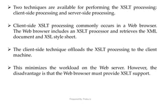 Prepared By: Prabu.U
 Two techniques are available for performing the XSLT processing:
client-side processing and server-side processing.
 Client-side XSLT processing commonly occurs in a Web browser.
The Web browser includes an XSLT processor and retrieves the XML
document and XSL style sheet.
 The client-side technique offloads the XSLT processing to the client
machine.
 This minimizes the workload on the Web server. However, the
disadvantage is that the Web browser must provide XSLT support.
 