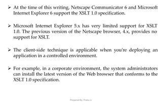Prepared By: Prabu.U
 At the time of this writing, Netscape Communicator 6 and Microsoft
Internet Explorer 6 support the XSLT 1.0 specification.
 Microsoft Internet Explorer 5.x has very limited support for XSLT
1.0. The previous version of the Netscape browser, 4.x, provides no
support for XSLT.
 The client-side technique is applicable when you’re deploying an
application in a controlled environment.
 For example, in a corporate environment, the system administrators
can install the latest version of the Web browser that conforms to the
XSLT 1.0 specification.
 