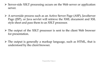 Prepared By: Prabu.U
 Server-side XSLT processing occurs on the Web server or application
server.
 A serverside process such as an Active Server Page (ASP), JavaServer
Page (JSP), or Java servlet will retrieve the XML document and XSL
style sheet and pass them to an XSLT processor.
 The output of the XSLT processor is sent to the client Web browser
for presentation.
 The output is generally a markup language, such as HTML, that is
understood by the client browser.
 
