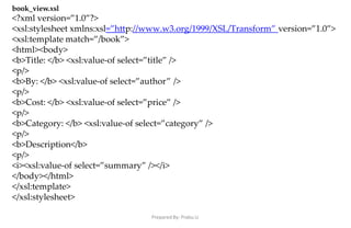 Prepared By: Prabu.U
book_view.xsl
<?xml version=”1.0”?>
<xsl:stylesheet xmlns:xsl=”http://www.w3.org/1999/XSL/Transform” version=”1.0”>
<xsl:template match=”/book”>
<html><body>
<b>Title: </b> <xsl:value-of select=”title” />
<p/>
<b>By: </b> <xsl:value-of select=”author” />
<p/>
<b>Cost: </b> <xsl:value-of select=”price” />
<p/>
<b>Category: </b> <xsl:value-of select=”category” />
<p/>
<b>Description</b>
<p/>
<i><xsl:value-of select=”summary” /></i>
</body></html>
</xsl:template>
</xsl:stylesheet>
 
