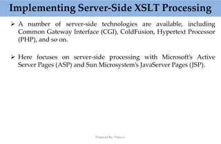 Implementing Server-Side XSLT Processing
Prepared By: Prabu.U
 A number of server-side technologies are available, including
Common Gateway Interface (CGI), ColdFusion, Hypertext Processor
(PHP), and so on.
 Here focuses on server-side processing with Microsoft’s Active
Server Pages (ASP) and Sun Microsystem’s JavaServer Pages (JSP).
 