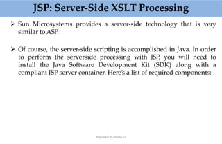 JSP: Server-Side XSLT Processing
Prepared By: Prabu.U
 Sun Microsystems provides a server-side technology that is very
similar to ASP.
 Of course, the server-side scripting is accomplished in Java. In order
to perform the serverside processing with JSP, you will need to
install the Java Software Development Kit (SDK) along with a
compliant JSP server container. Here’s a list of required components:
 