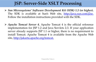 JSP: Server-Side XSLT Processing
Prepared By: Prabu.U
 Sun Microsystems’ Software Development Kit (SDK) 1.3 (or higher).
The SDK is available at Sun’s Web site, http://java.sun.com/j2se.
Follow the installation instructions provided with the SDK.
 Apache Tomcat Server 4. Apache Tomcat 4 is the official reference
implementation for JSP 1.2 and Java Servlets 2.3. If your application
server already supports JSP 1.1 or higher, there is no requirement to
install Tomcat. Apache Tomcat 4 is available from the Apache Web
site, http://jakarta.apache.org/tomcat.
 