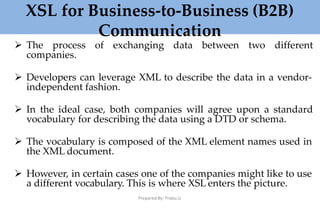 XSL for Business-to-Business (B2B)
Communication
Prepared By: Prabu.U
 The process of exchanging data between two different
companies.
 Developers can leverage XML to describe the data in a vendor-
independent fashion.
 In the ideal case, both companies will agree upon a standard
vocabulary for describing the data using a DTD or schema.
 The vocabulary is composed of the XML element names used in
the XML document.
 However, in certain cases one of the companies might like to use
a different vocabulary. This is where XSL enters the picture.
 