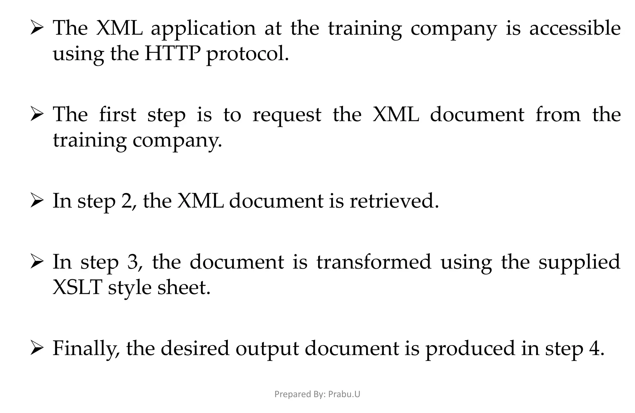  The XML application at the training company is accessible using the HTTP protocol.  The first step is to request the XML document from the training company.  In step 2, the XML document is retrieved.  In step 3, the document is transformed using the supplied XSLT style sheet.  Finally, the desired output document is produced in step 4. Prepared By: Prabu.U 
