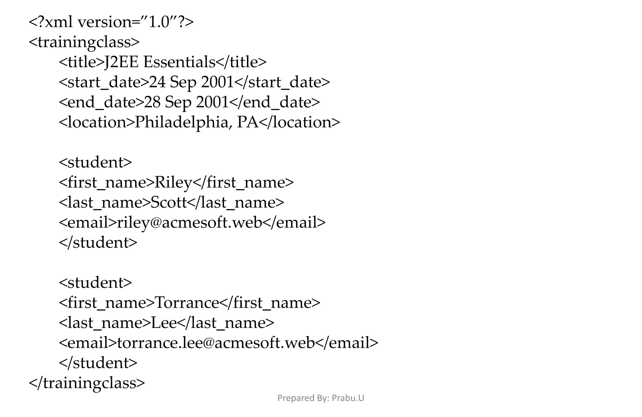 <?xml version=”1.0”?> <trainingclass> <title>J2EE Essentials</title> <start_date>24 Sep 2001</start_date> <end_date>28 Sep 2001</end_date> <location>Philadelphia, PA</location> <student> <first_name>Riley</first_name> <last_name>Scott</last_name> <email>riley@acmesoft.web</email> </student> <student> <first_name>Torrance</first_name> <last_name>Lee</last_name> <email>torrance.lee@acmesoft.web</email> </student> </trainingclass> Prepared By: Prabu.U 