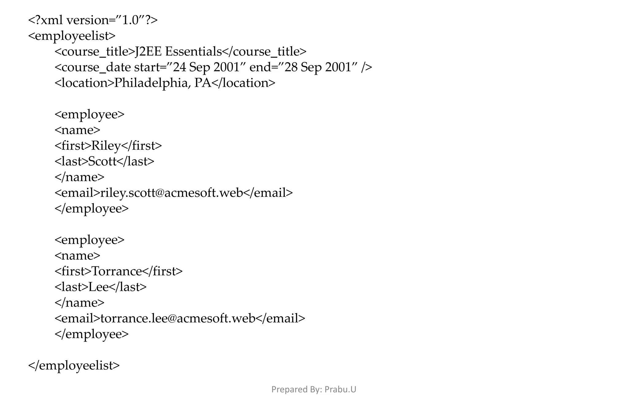 <?xml version=”1.0”?> <employeelist> <course_title>J2EE Essentials</course_title> <course_date start=”24 Sep 2001” end=”28 Sep 2001” /> <location>Philadelphia, PA</location> <employee> <name> <first>Riley</first> <last>Scott</last> </name> <email>riley.scott@acmesoft.web</email> </employee> <employee> <name> <first>Torrance</first> <last>Lee</last> </name> <email>torrance.lee@acmesoft.web</email> </employee> </employeelist> Prepared By: Prabu.U 
