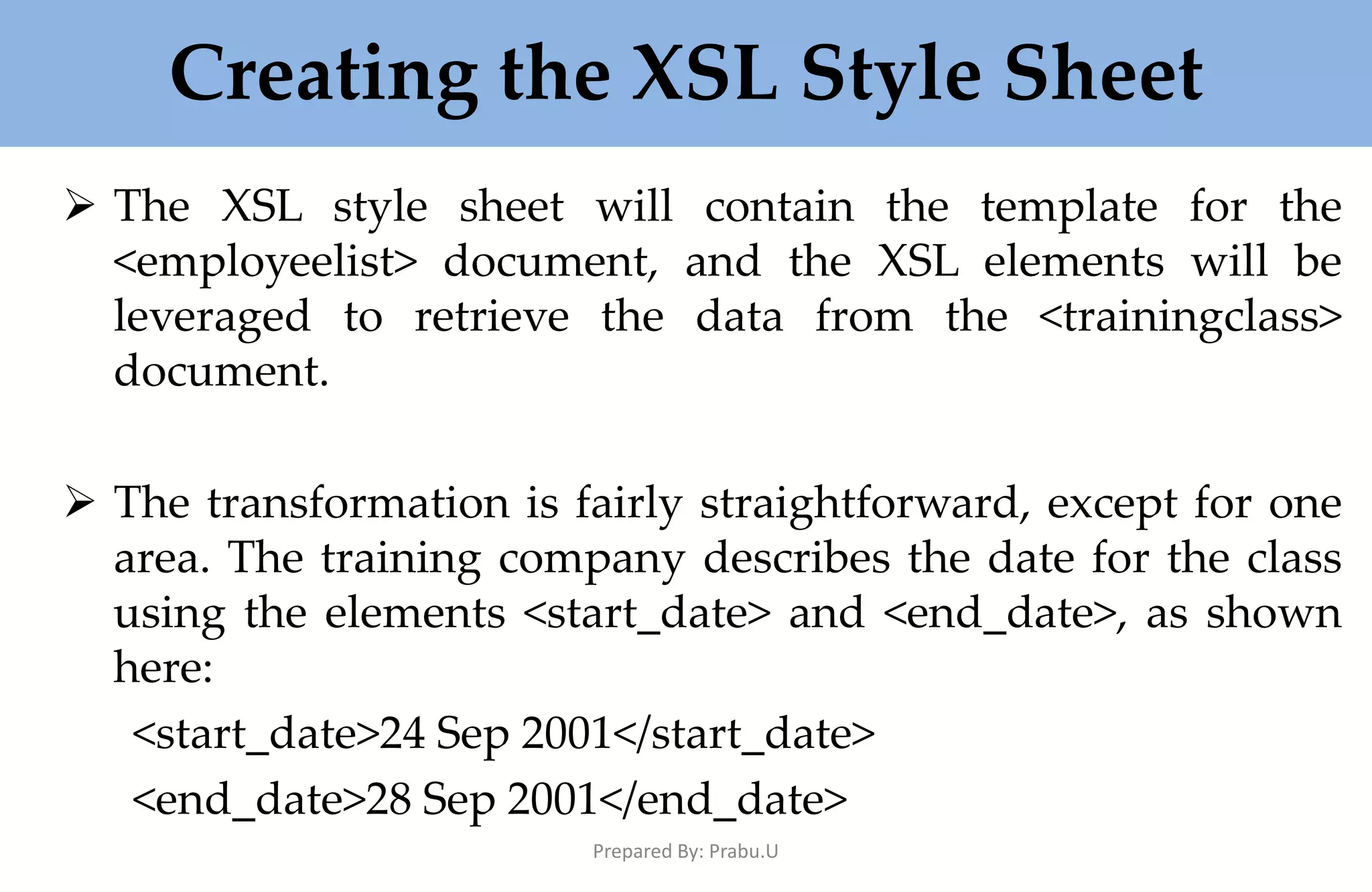 Creating the XSL Style Sheet  The XSL style sheet will contain the template for the <employeelist> document, and the XSL elements will be leveraged to retrieve the data from the <trainingclass> document.  The transformation is fairly straightforward, except for one area. The training company describes the date for the class using the elements <start_date> and <end_date>, as shown here: <start_date>24 Sep 2001</start_date> <end_date>28 Sep 2001</end_date> Prepared By: Prabu.U 