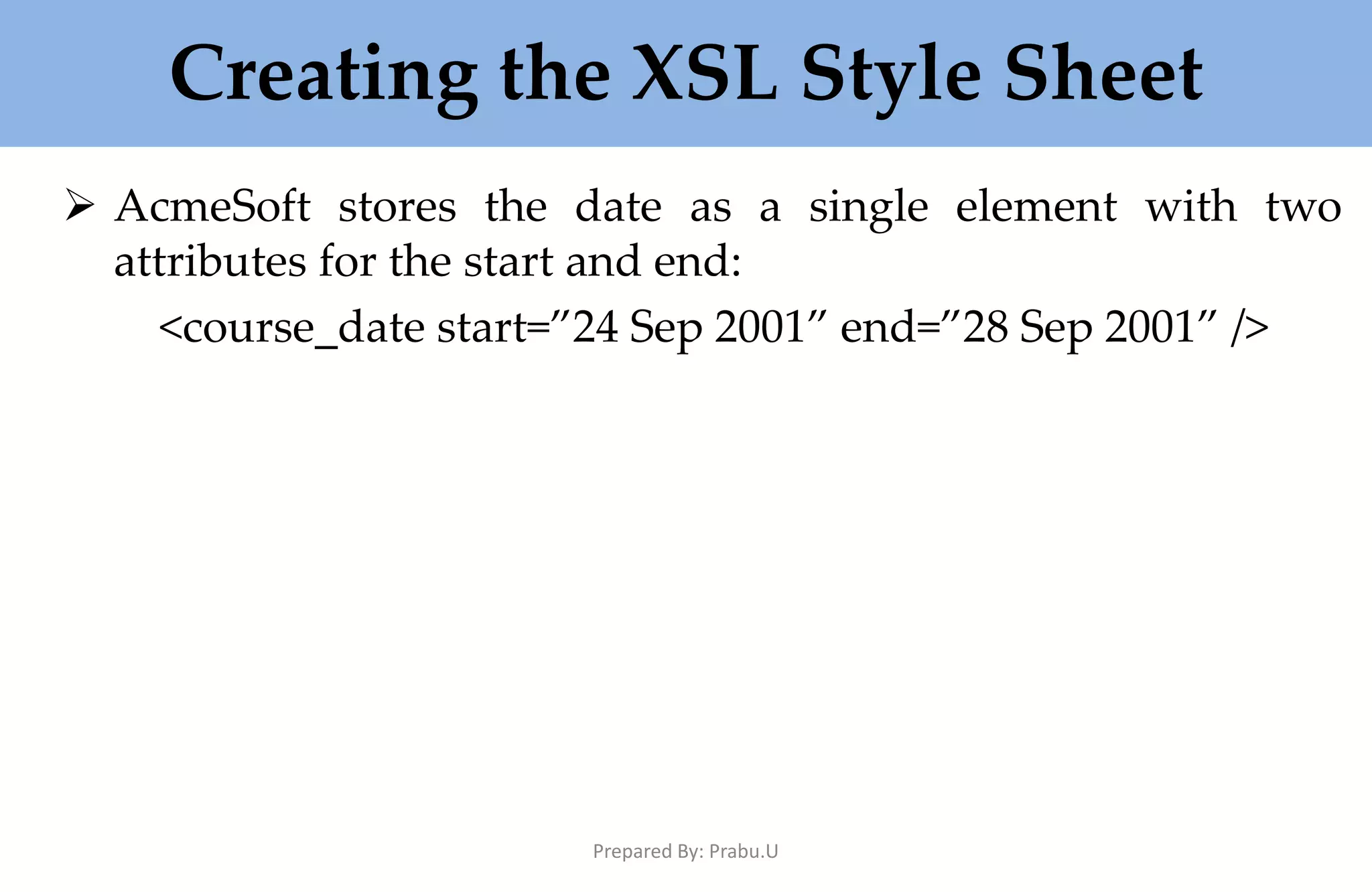 Creating the XSL Style Sheet  AcmeSoft stores the date as a single element with two attributes for the start and end: <course_date start=”24 Sep 2001” end=”28 Sep 2001” /> Prepared By: Prabu.U 