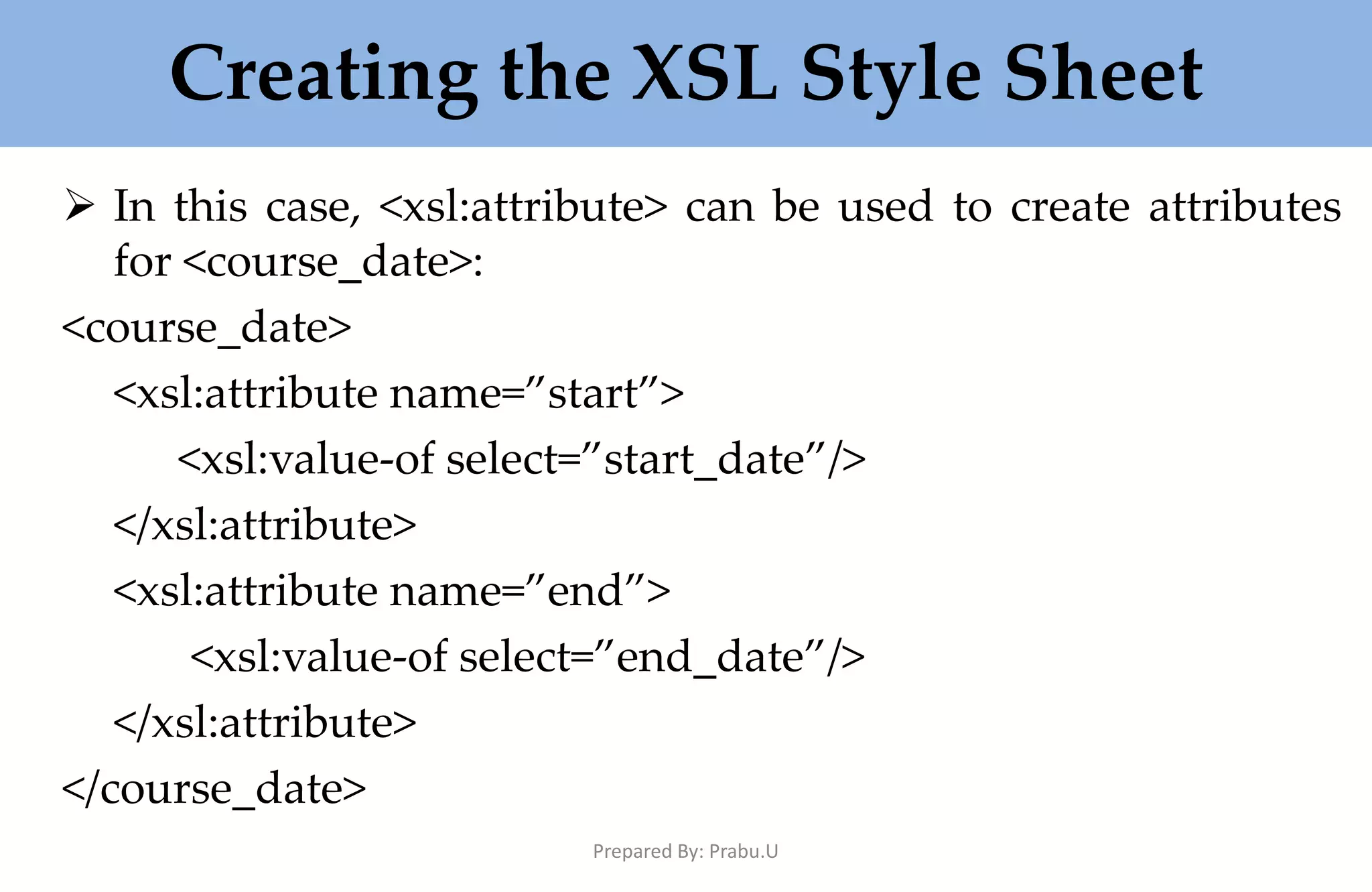 Creating the XSL Style Sheet  In this case, <xsl:attribute> can be used to create attributes for <course_date>: <course_date> <xsl:attribute name=”start”> <xsl:value-of select=”start_date”/> </xsl:attribute> <xsl:attribute name=”end”> <xsl:value-of select=”end_date”/> </xsl:attribute> </course_date> Prepared By: Prabu.U 