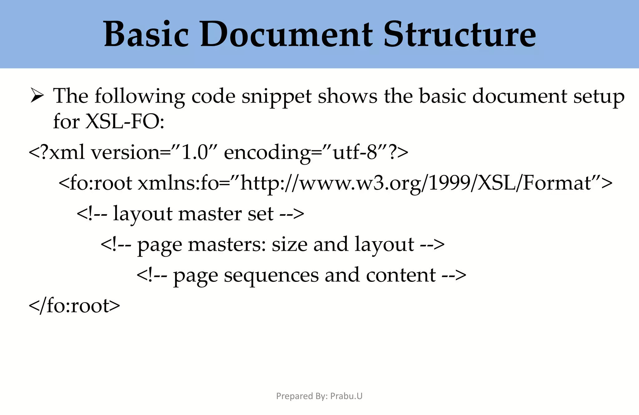 Basic Document Structure  The following code snippet shows the basic document setup for XSL-FO: <?xml version=”1.0” encoding=”utf-8”?> <fo:root xmlns:fo=”http://www.w3.org/1999/XSL/Format”> <!-- layout master set --> <!-- page masters: size and layout --> <!-- page sequences and content --> </fo:root> Prepared By: Prabu.U 