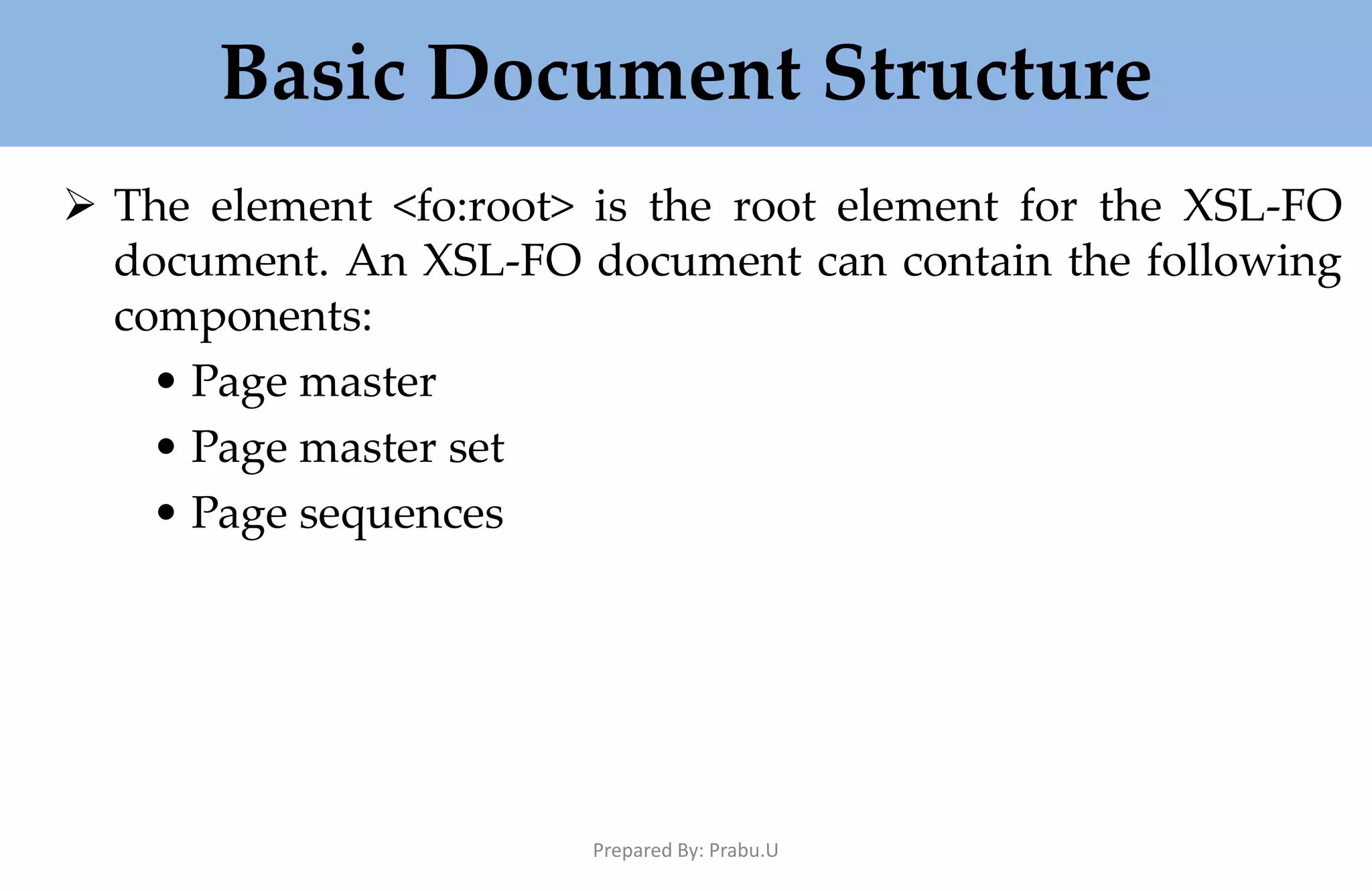 Basic Document Structure  The element <fo:root> is the root element for the XSL-FO document. An XSL-FO document can contain the following components: • Page master • Page master set • Page sequences Prepared By: Prabu.U 