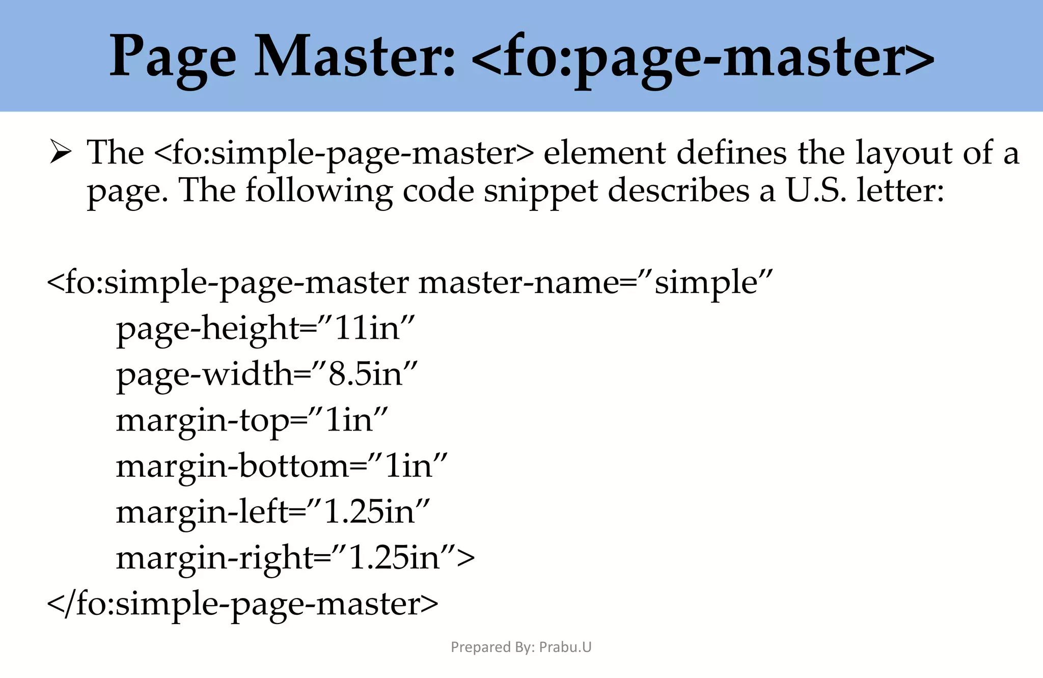 Page Master: <fo:page-master>  The <fo:simple-page-master> element defines the layout of a page. The following code snippet describes a U.S. letter: <fo:simple-page-master master-name=”simple” page-height=”11in” page-width=”8.5in” margin-top=”1in” margin-bottom=”1in” margin-left=”1.25in” margin-right=”1.25in”> </fo:simple-page-master> Prepared By: Prabu.U 