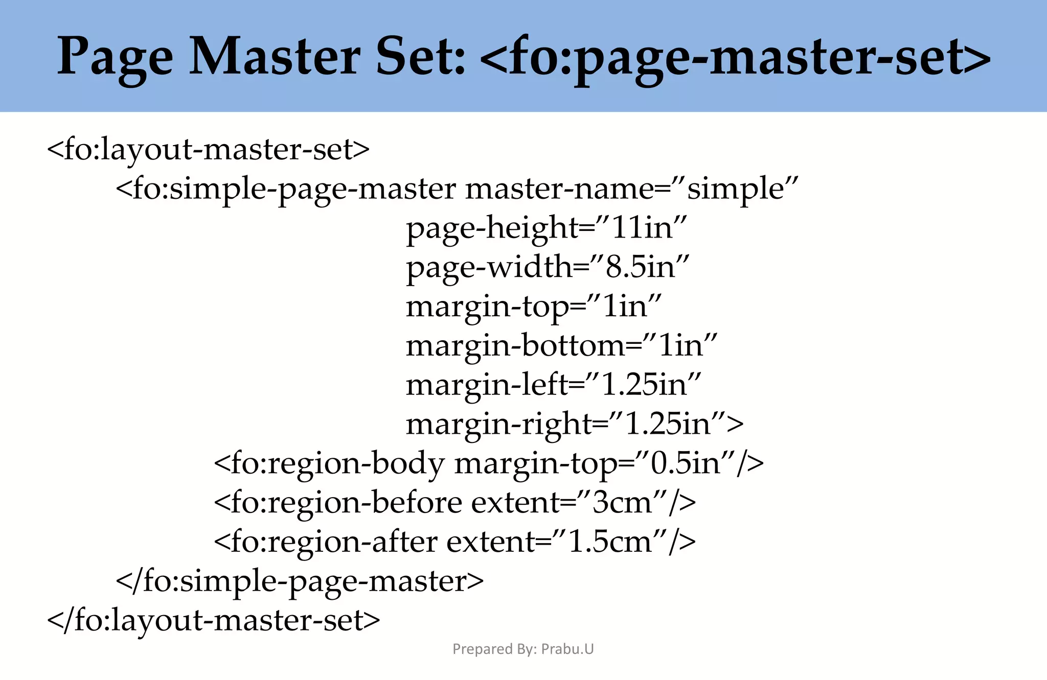 Page Master Set: <fo:page-master-set> <fo:layout-master-set> <fo:simple-page-master master-name=”simple” page-height=”11in” page-width=”8.5in” margin-top=”1in” margin-bottom=”1in” margin-left=”1.25in” margin-right=”1.25in”> <fo:region-body margin-top=”0.5in”/> <fo:region-before extent=”3cm”/> <fo:region-after extent=”1.5cm”/> </fo:simple-page-master> </fo:layout-master-set> Prepared By: Prabu.U 