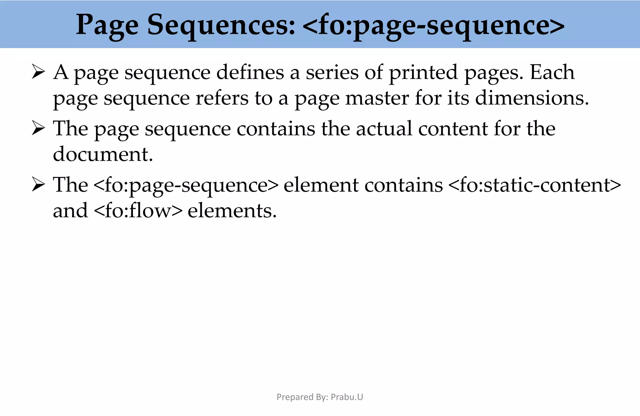 Page Sequences: <fo:page-sequence>  A page sequence defines a series of printed pages. Each page sequence refers to a page master for its dimensions.  The page sequence contains the actual content for the document.  The <fo:page-sequence> element contains <fo:static-content> and <fo:flow> elements. Prepared By: Prabu.U 