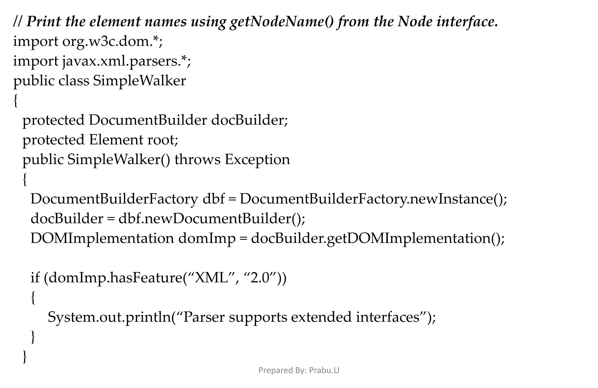 // Print the element names using getNodeName() from the Node interface. import org.w3c.dom.*; import javax.xml.parsers.*; public class SimpleWalker { protected DocumentBuilder docBuilder; protected Element root; public SimpleWalker() throws Exception { DocumentBuilderFactory dbf = DocumentBuilderFactory.newInstance(); docBuilder = dbf.newDocumentBuilder(); DOMImplementation domImp = docBuilder.getDOMImplementation(); if (domImp.hasFeature(“XML”, “2.0”)) { System.out.println(“Parser supports extended interfaces”); } } Prepared By: Prabu.U 