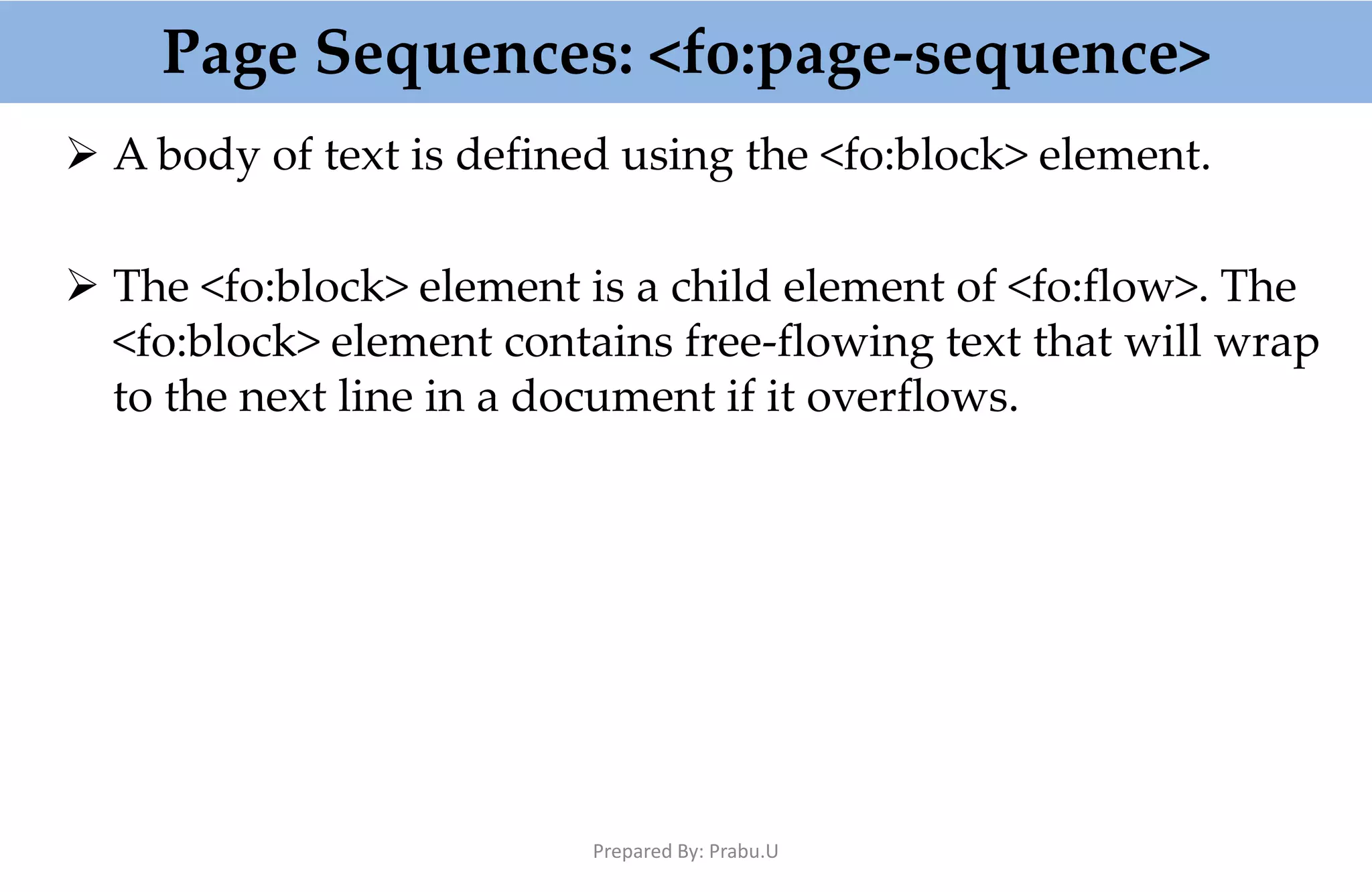 Page Sequences: <fo:page-sequence>  A body of text is defined using the <fo:block> element.  The <fo:block> element is a child element of <fo:flow>. The <fo:block> element contains free-flowing text that will wrap to the next line in a document if it overflows. Prepared By: Prabu.U 