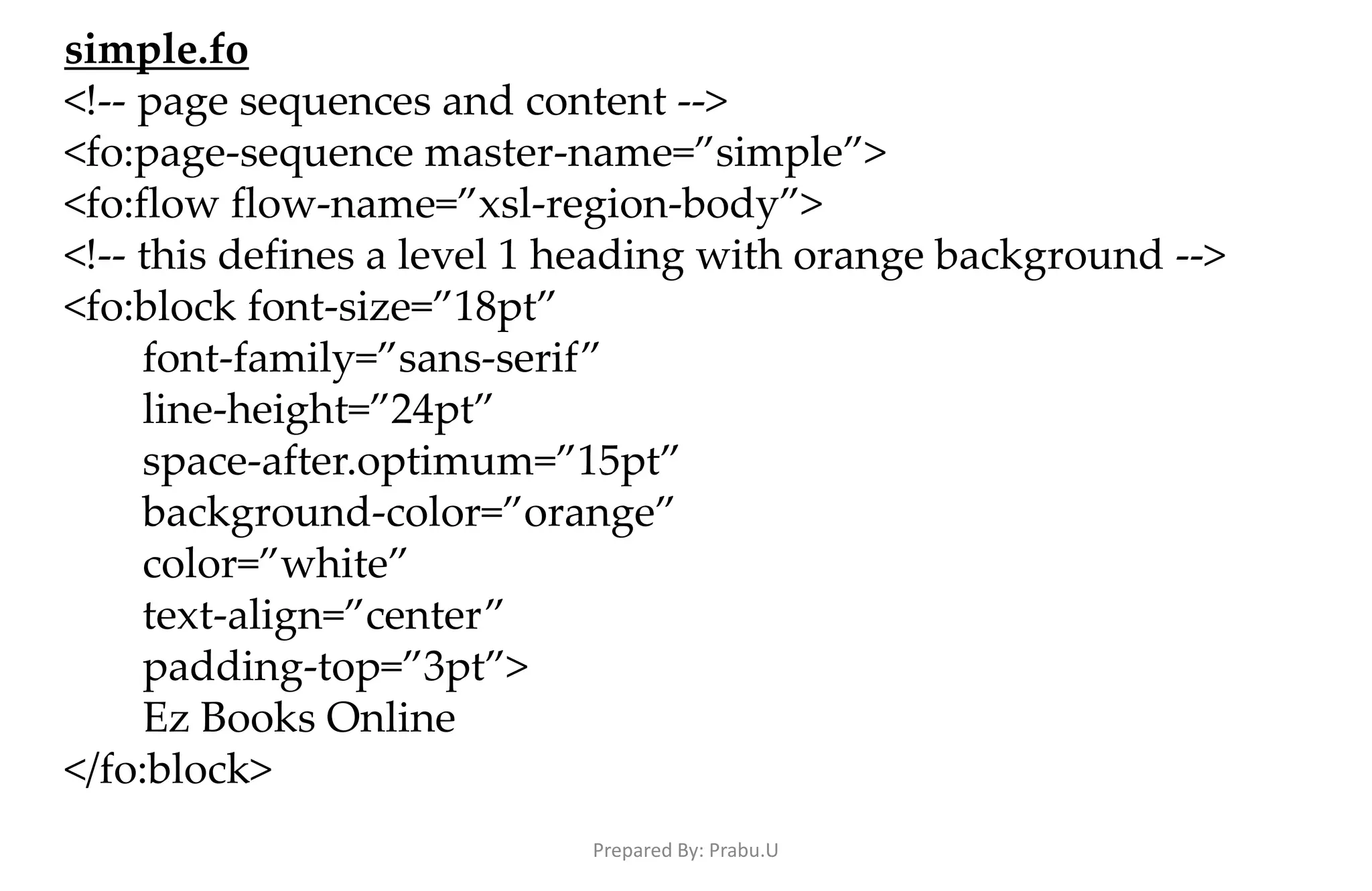 simple.fo <!-- page sequences and content --> <fo:page-sequence master-name=”simple”> <fo:flow flow-name=”xsl-region-body”> <!-- this defines a level 1 heading with orange background --> <fo:block font-size=”18pt” font-family=”sans-serif” line-height=”24pt” space-after.optimum=”15pt” background-color=”orange” color=”white” text-align=”center” padding-top=”3pt”> Ez Books Online </fo:block> Prepared By: Prabu.U 