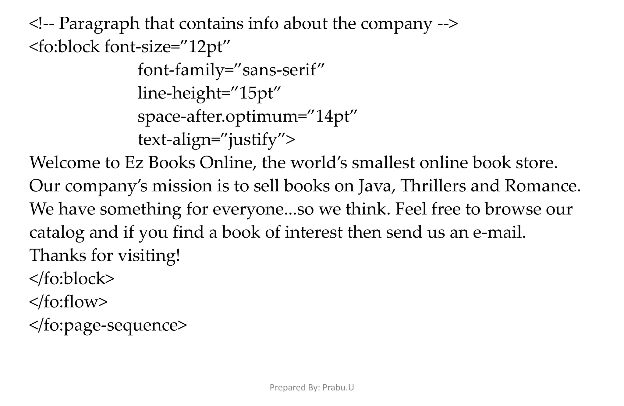 <!-- Paragraph that contains info about the company --> <fo:block font-size=”12pt” font-family=”sans-serif” line-height=”15pt” space-after.optimum=”14pt” text-align=”justify”> Welcome to Ez Books Online, the world’s smallest online book store. Our company’s mission is to sell books on Java, Thrillers and Romance. We have something for everyone...so we think. Feel free to browse our catalog and if you find a book of interest then send us an e-mail. Thanks for visiting! </fo:block> </fo:flow> </fo:page-sequence> Prepared By: Prabu.U 