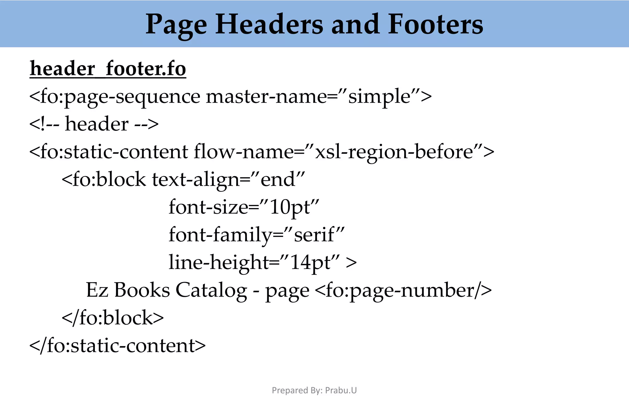 Page Headers and Footers header_footer.fo <fo:page-sequence master-name=”simple”> <!-- header --> <fo:static-content flow-name=”xsl-region-before”> <fo:block text-align=”end” font-size=”10pt” font-family=”serif” line-height=”14pt” > Ez Books Catalog - page <fo:page-number/> </fo:block> </fo:static-content> Prepared By: Prabu.U 