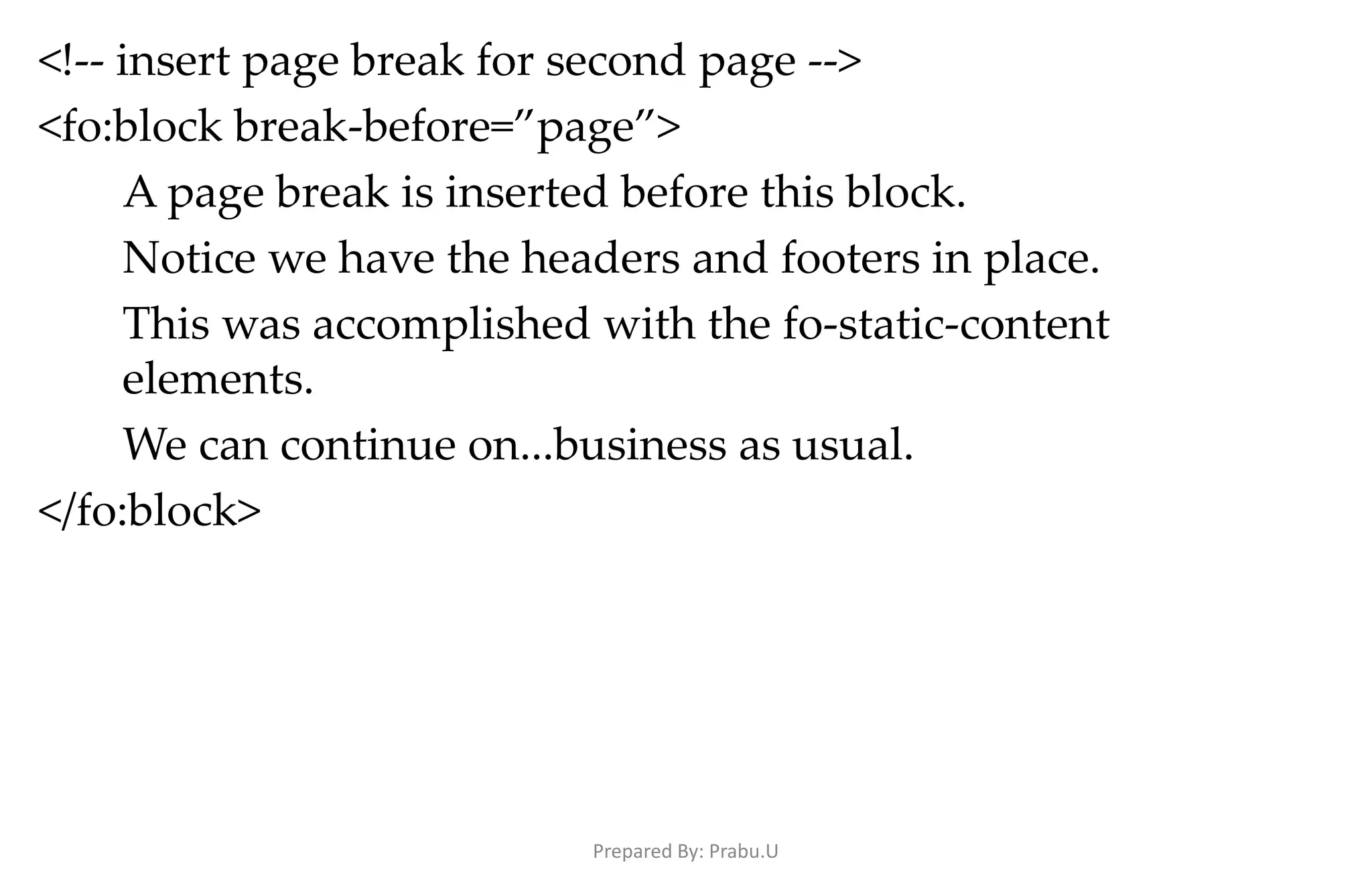<!-- insert page break for second page --> <fo:block break-before=”page”> A page break is inserted before this block. Notice we have the headers and footers in place. This was accomplished with the fo-static-content elements. We can continue on...business as usual. </fo:block> Prepared By: Prabu.U 