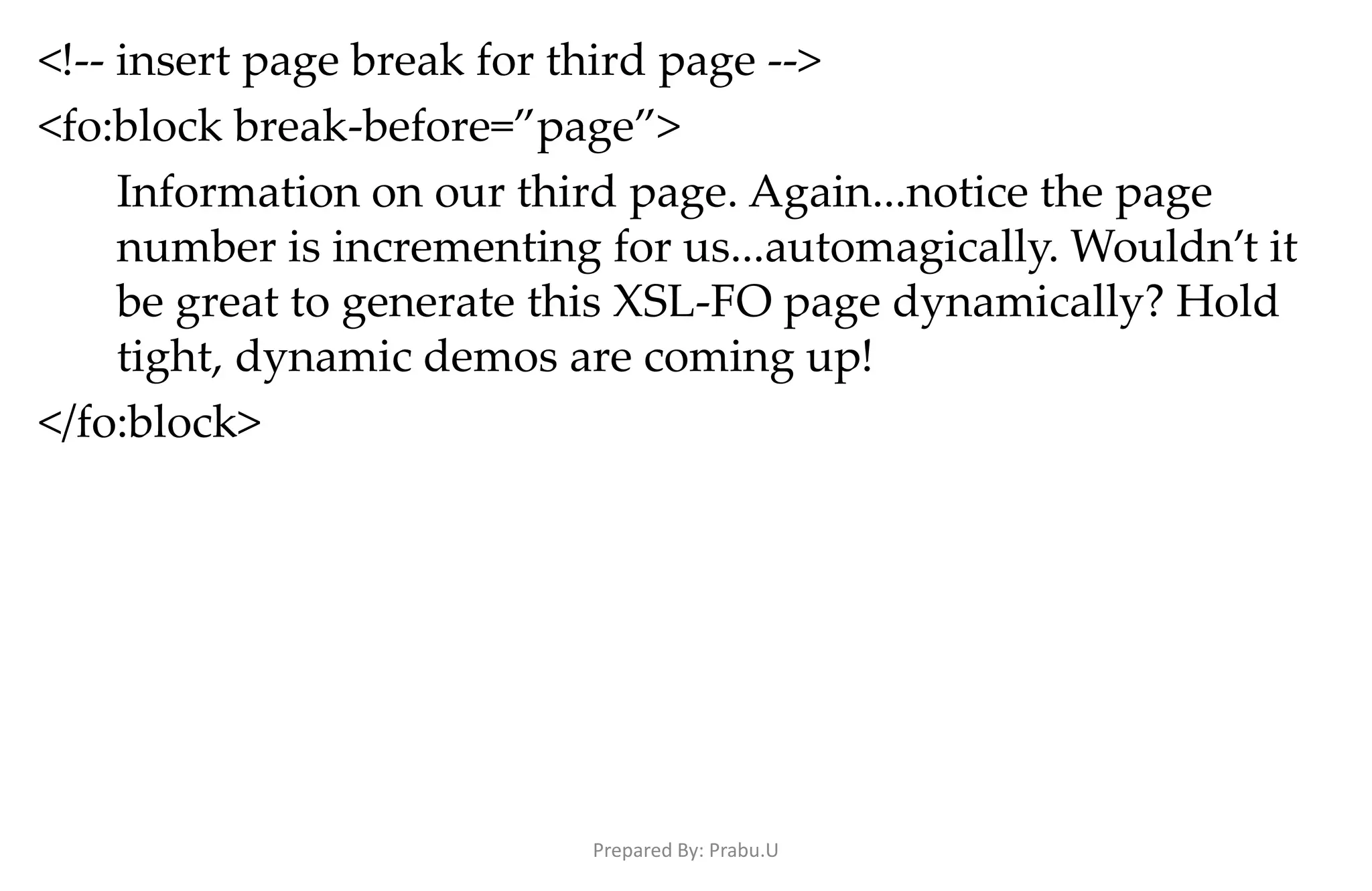 <!-- insert page break for third page --> <fo:block break-before=”page”> Information on our third page. Again...notice the page number is incrementing for us...automagically. Wouldn’t it be great to generate this XSL-FO page dynamically? Hold tight, dynamic demos are coming up! </fo:block> Prepared By: Prabu.U 