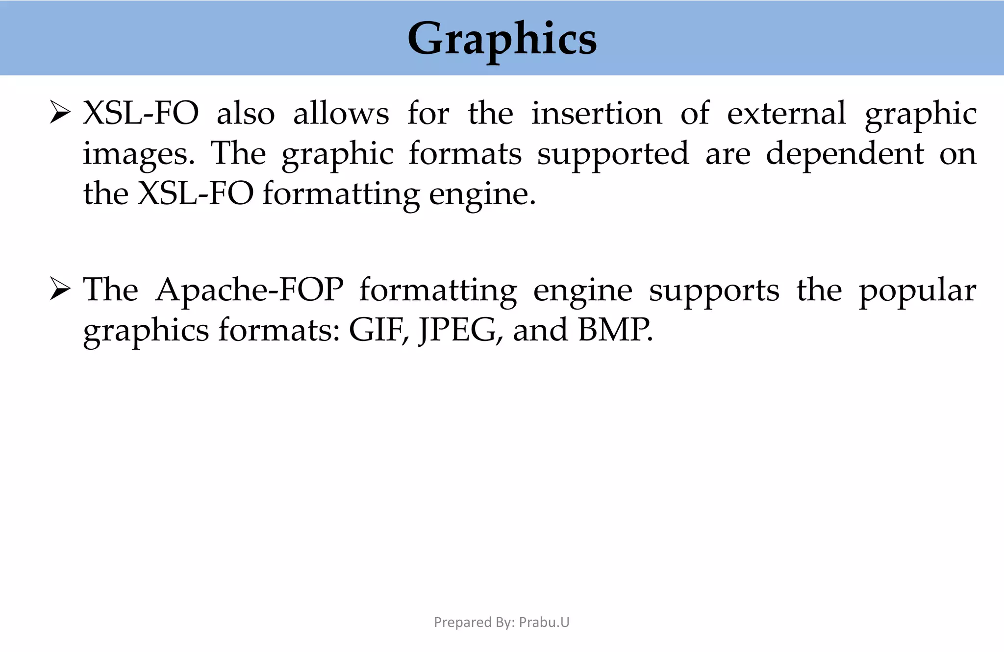 Graphics  XSL-FO also allows for the insertion of external graphic images. The graphic formats supported are dependent on the XSL-FO formatting engine.  The Apache-FOP formatting engine supports the popular graphics formats: GIF, JPEG, and BMP. Prepared By: Prabu.U 