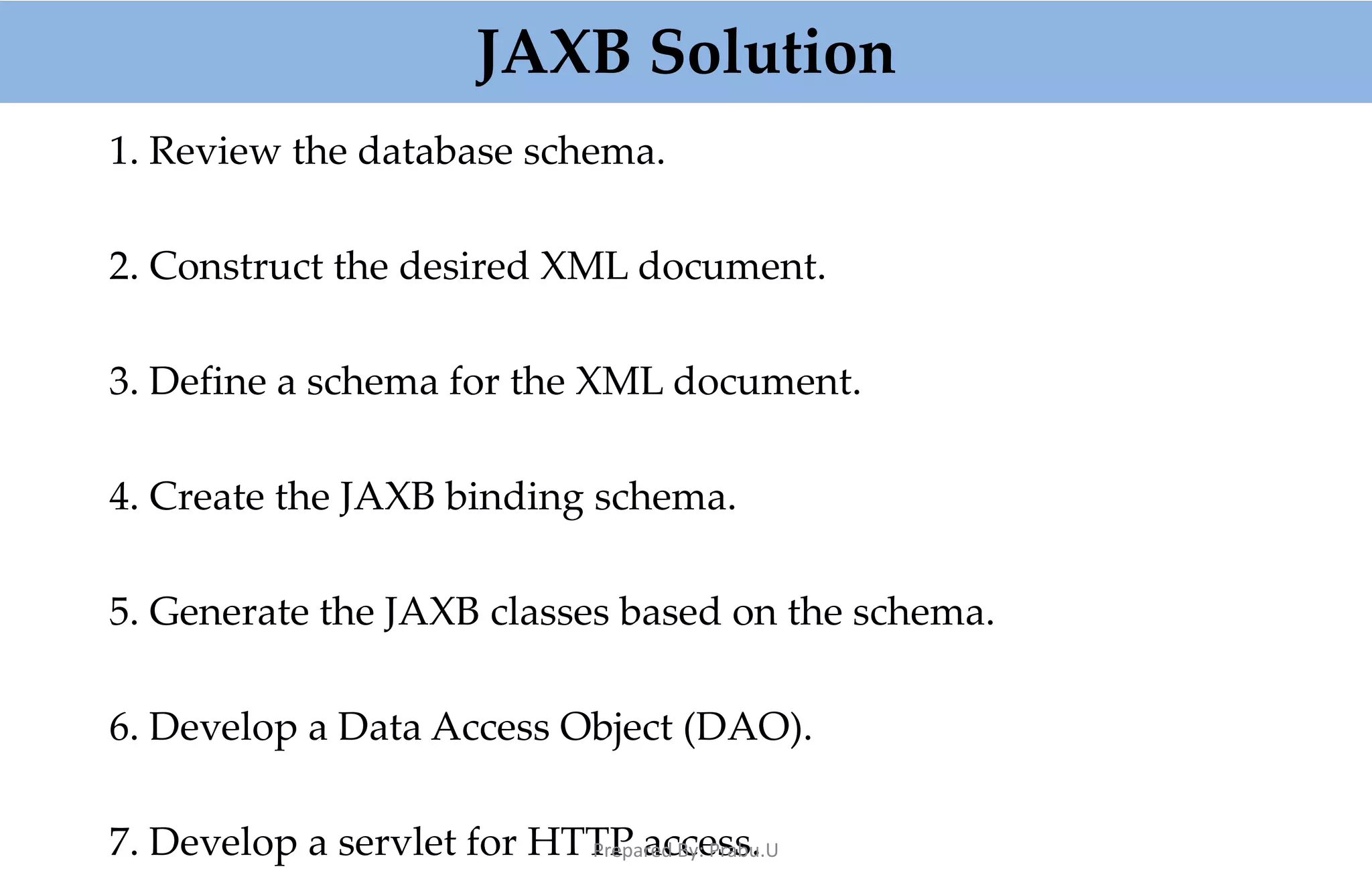 1. Review the database schema. 2. Construct the desired XML document. 3. Define a schema for the XML document. 4. Create the JAXB binding schema. 5. Generate the JAXB classes based on the schema. 6. Develop a Data Access Object (DAO). 7. Develop a servlet for HTTP access. JAXB Solution Prepared By: Prabu.U 