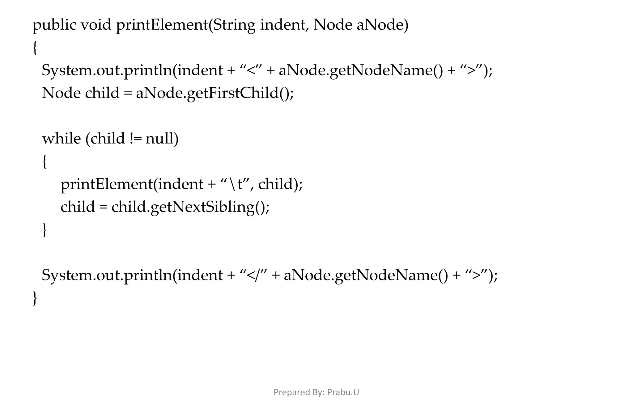 public void printElement(String indent, Node aNode) { System.out.println(indent + “<” + aNode.getNodeName() + “>”); Node child = aNode.getFirstChild(); while (child != null) { printElement(indent + “t”, child); child = child.getNextSibling(); } System.out.println(indent + “</” + aNode.getNodeName() + “>”); } Prepared By: Prabu.U 