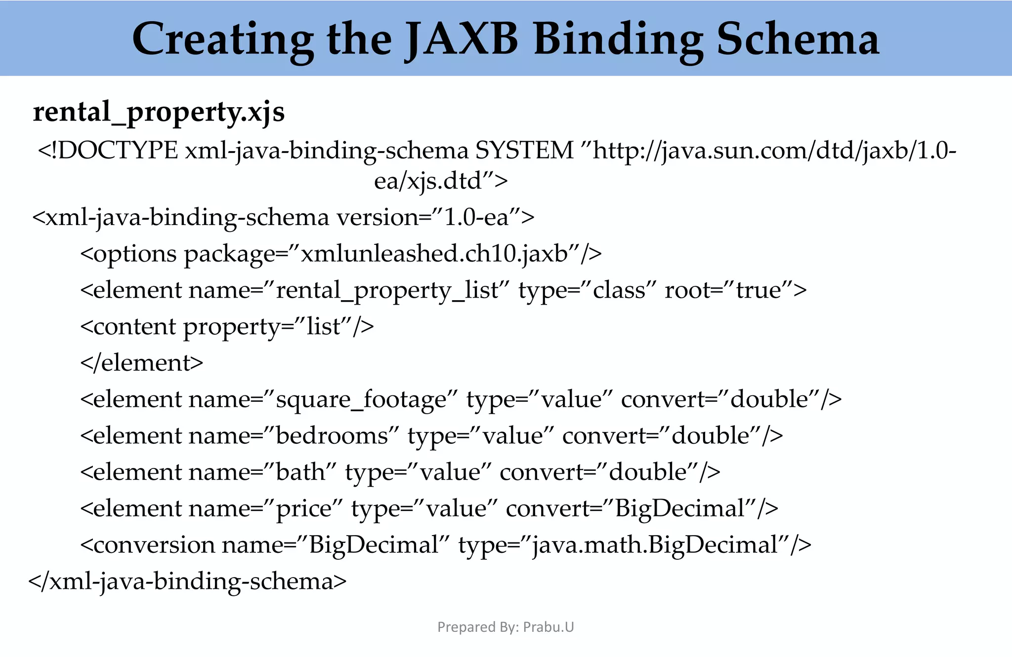 rental_property.xjs <!DOCTYPE xml-java-binding-schema SYSTEM ”http://java.sun.com/dtd/jaxb/1.0- ea/xjs.dtd”> <xml-java-binding-schema version=”1.0-ea”> <options package=”xmlunleashed.ch10.jaxb”/> <element name=”rental_property_list” type=”class” root=”true”> <content property=”list”/> </element> <element name=”square_footage” type=”value” convert=”double”/> <element name=”bedrooms” type=”value” convert=”double”/> <element name=”bath” type=”value” convert=”double”/> <element name=”price” type=”value” convert=”BigDecimal”/> <conversion name=”BigDecimal” type=”java.math.BigDecimal”/> </xml-java-binding-schema> Creating the JAXB Binding Schema Prepared By: Prabu.U 