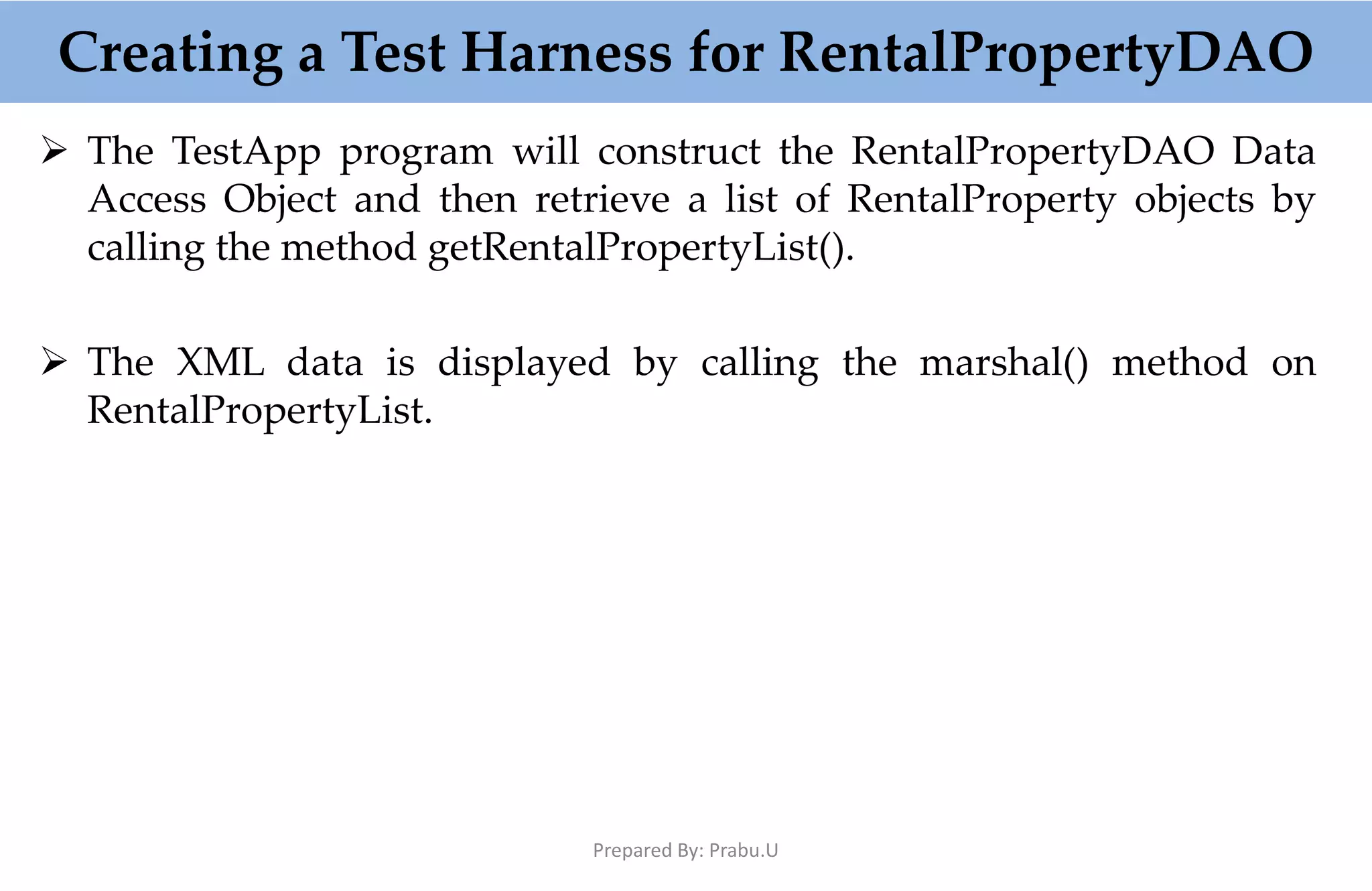  The TestApp program will construct the RentalPropertyDAO Data Access Object and then retrieve a list of RentalProperty objects by calling the method getRentalPropertyList().  The XML data is displayed by calling the marshal() method on RentalPropertyList. Creating a Test Harness for RentalPropertyDAO Prepared By: Prabu.U 