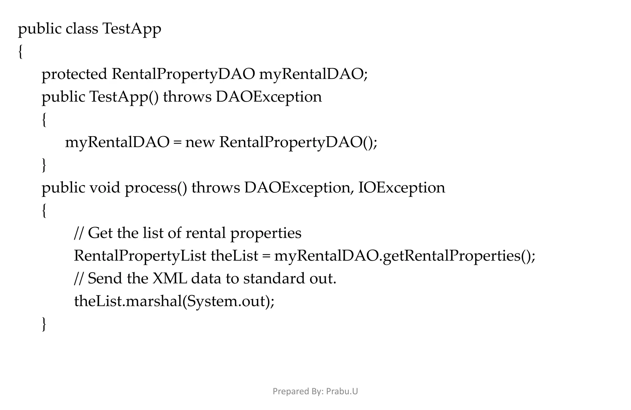 public class TestApp { protected RentalPropertyDAO myRentalDAO; public TestApp() throws DAOException { myRentalDAO = new RentalPropertyDAO(); } public void process() throws DAOException, IOException { // Get the list of rental properties RentalPropertyList theList = myRentalDAO.getRentalProperties(); // Send the XML data to standard out. theList.marshal(System.out); } Prepared By: Prabu.U 