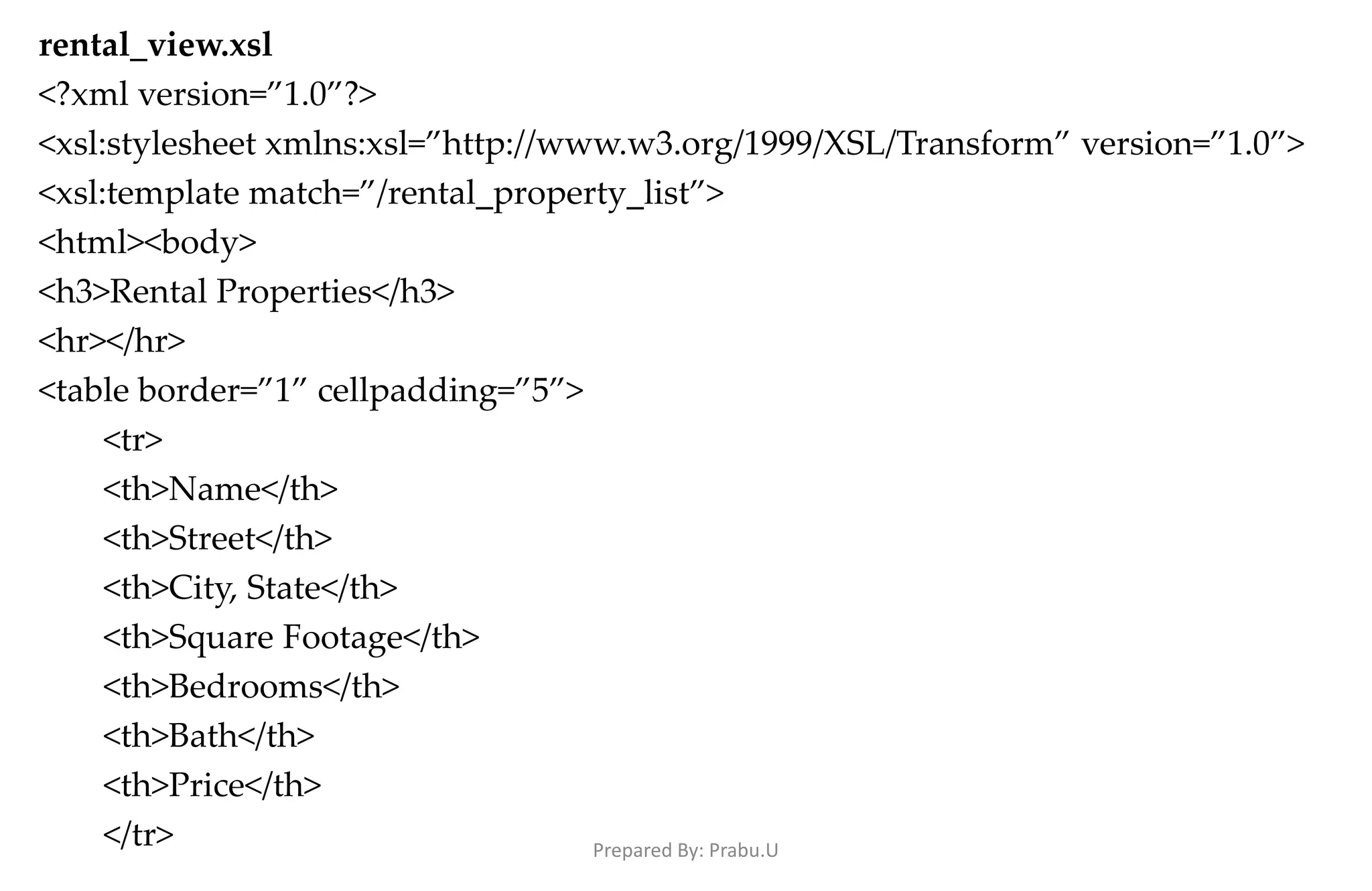 rental_view.xsl <?xml version=”1.0”?> <xsl:stylesheet xmlns:xsl=”http://www.w3.org/1999/XSL/Transform” version=”1.0”> <xsl:template match=”/rental_property_list”> <html><body> <h3>Rental Properties</h3> <hr></hr> <table border=”1” cellpadding=”5”> <tr> <th>Name</th> <th>Street</th> <th>City, State</th> <th>Square Footage</th> <th>Bedrooms</th> <th>Bath</th> <th>Price</th> </tr> Prepared By: Prabu.U 