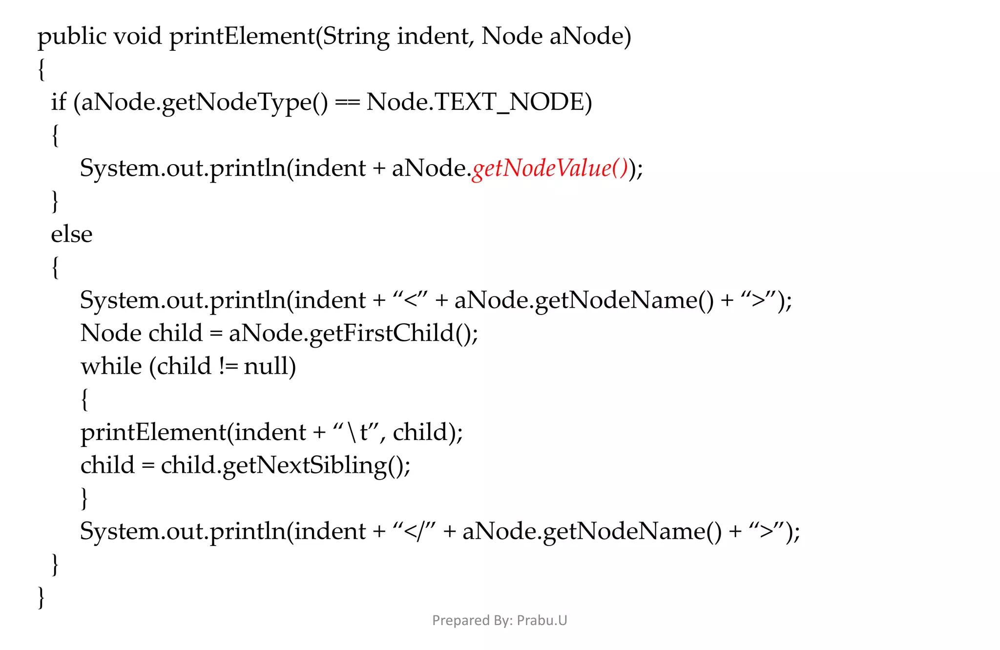 public void printElement(String indent, Node aNode) { if (aNode.getNodeType() == Node.TEXT_NODE) { System.out.println(indent + aNode.getNodeValue()); } else { System.out.println(indent + “<” + aNode.getNodeName() + “>”); Node child = aNode.getFirstChild(); while (child != null) { printElement(indent + “t”, child); child = child.getNextSibling(); } System.out.println(indent + “</” + aNode.getNodeName() + “>”); } } Prepared By: Prabu.U 