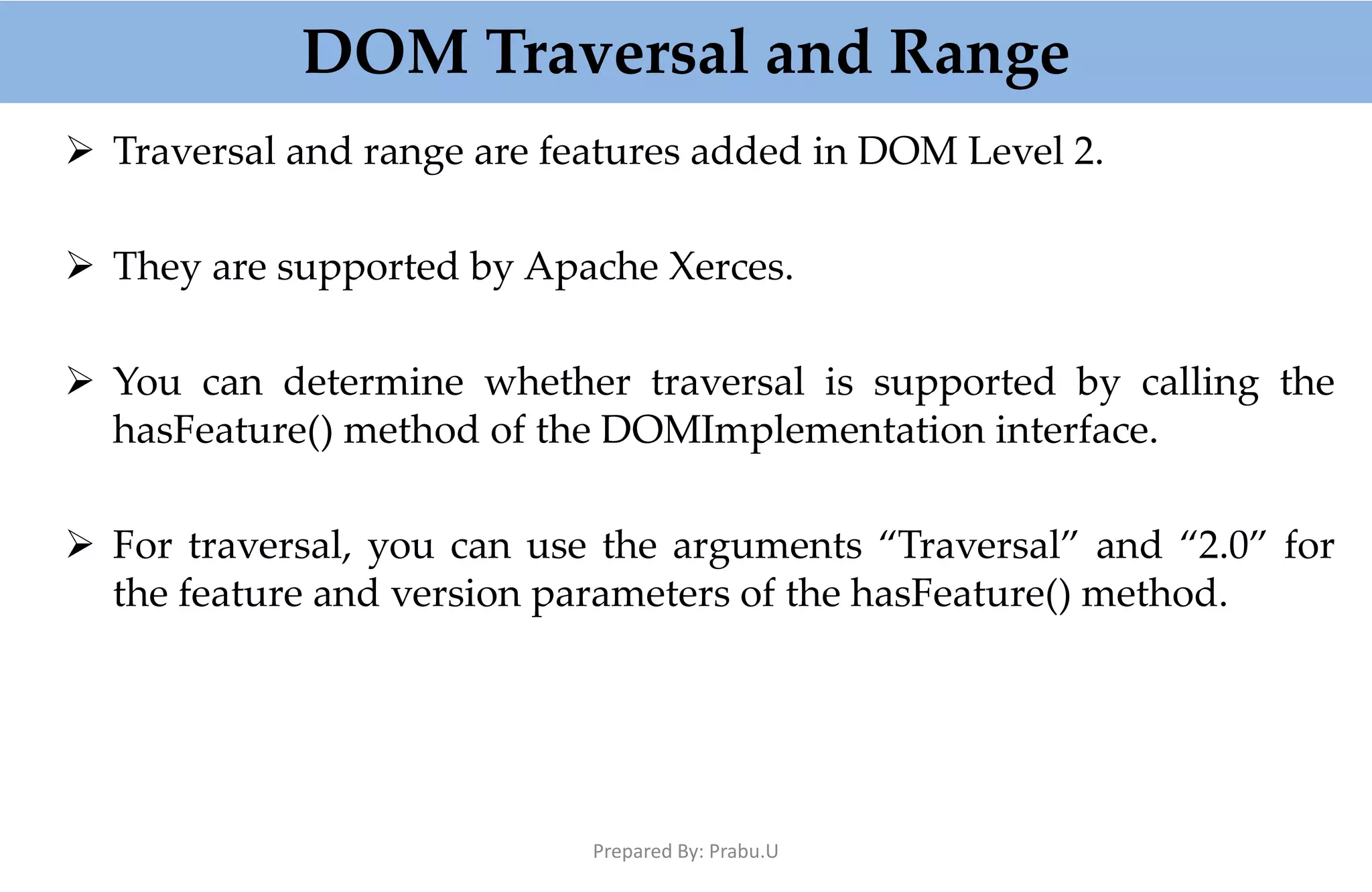 DOM Traversal and Range  Traversal and range are features added in DOM Level 2.  They are supported by Apache Xerces.  You can determine whether traversal is supported by calling the hasFeature() method of the DOMImplementation interface.  For traversal, you can use the arguments “Traversal” and “2.0” for the feature and version parameters of the hasFeature() method. Prepared By: Prabu.U 