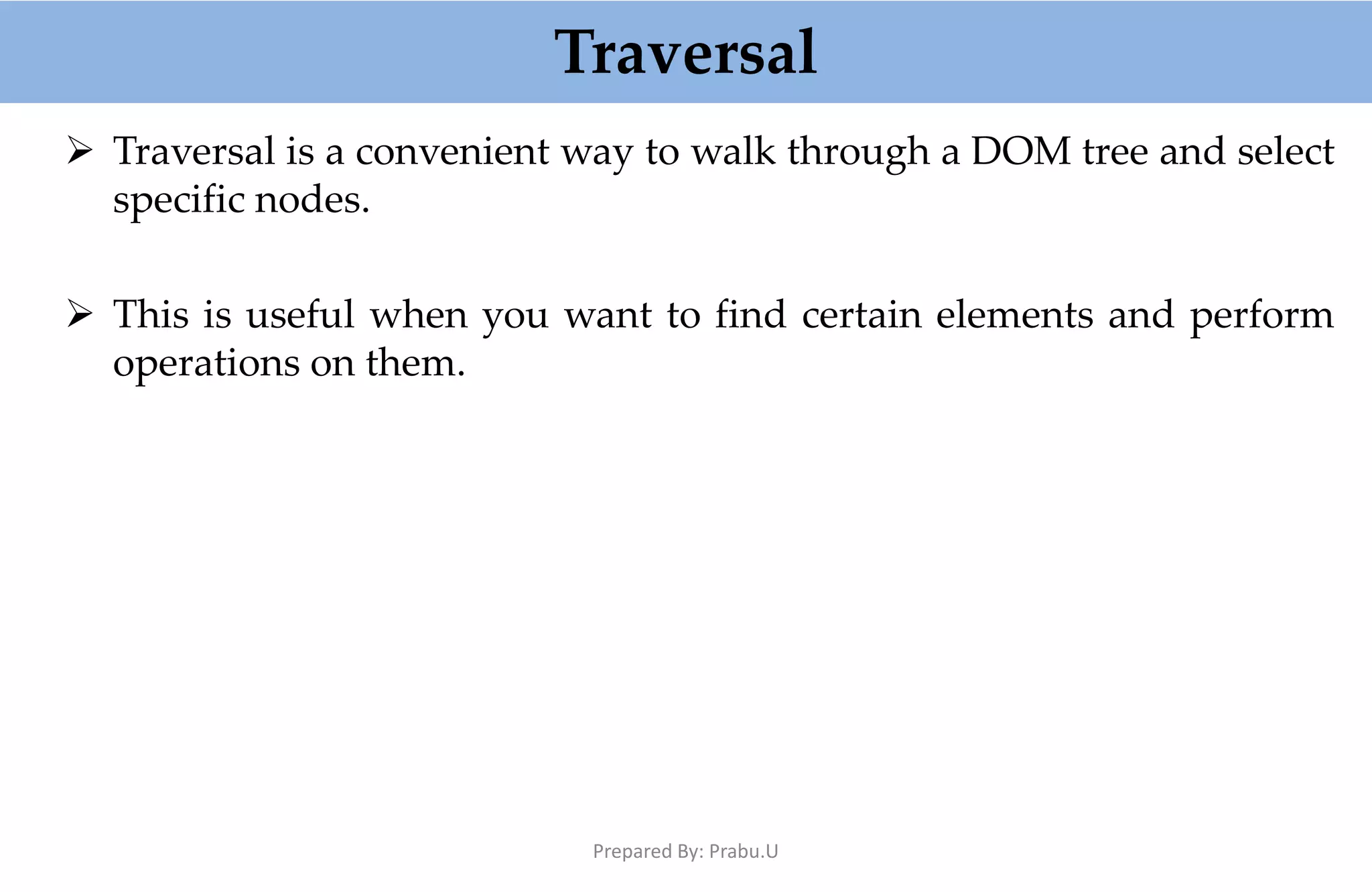 Traversal  Traversal is a convenient way to walk through a DOM tree and select specific nodes.  This is useful when you want to find certain elements and perform operations on them. Prepared By: Prabu.U 